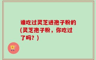 谁吃过灵芝进孢子粉的(灵芝孢子粉，你吃过了吗？)