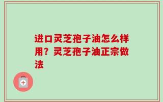 进口灵芝孢子油怎么样用？灵芝孢子油正宗做法