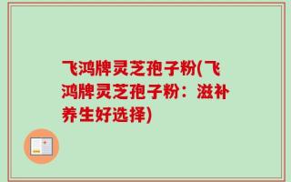 飞鸿牌灵芝孢子粉(飞鸿牌灵芝孢子粉：滋补养生好选择)