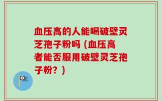 血压高的人能喝破壁灵芝孢子粉吗 (血压高者能否服用破壁灵芝孢子粉？)