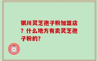 银川灵芝孢子粉加盟店？什么地方有卖灵芝孢子粉的？