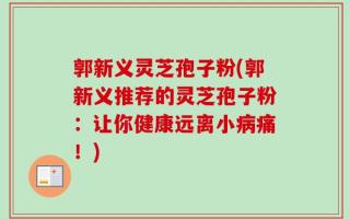 郭新义灵芝孢子粉(郭新义推荐的灵芝孢子粉：让你健康远离小病痛！)
