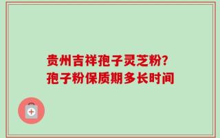 贵州吉祥孢子灵芝粉？孢子粉保质期多长时间