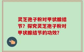 灵芝孢子粉对甲状腺结节？探究灵芝孢子粉对甲状腺结节的功效？