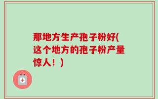那地方生产孢子粉好(这个地方的孢子粉产量惊人！)