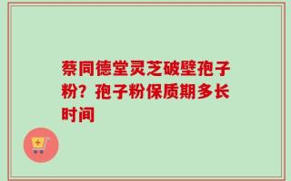 蔡同德堂灵芝破壁孢子粉？孢子粉保质期多长时间