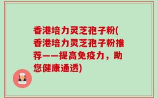 香港培力灵芝孢子粉(香港培力灵芝孢子粉推荐——提高免疫力，助您健康通透)