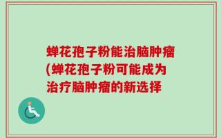 蝉花孢子粉能治脑肿瘤(蝉花孢子粉可能成为治疗脑肿瘤的新选择