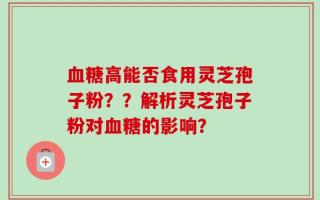 血糖高能否食用灵芝孢子粉？？解析灵芝孢子粉对血糖的影响？