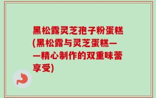 黑松露灵芝孢子粉蛋糕(黑松露与灵芝蛋糕——精心制作的双重味蕾享受)