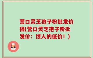 营口灵芝孢子粉批发价格(营口灵芝孢子粉批发价：惊人的低价！)