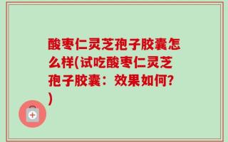 酸枣仁灵芝孢子胶囊怎么样(试吃酸枣仁灵芝孢子胶囊：效果如何？)