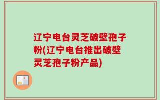 辽宁电台灵芝破壁孢子粉(辽宁电台推出破壁灵芝孢子粉产品)