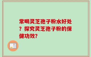 常喝灵芝孢子粉水好处？探究灵芝孢子粉的保健功效？