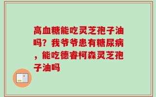 高血糖能吃灵芝孢子油吗？我爷爷患有糖尿病，能吃德睿柯森灵芝孢子油吗