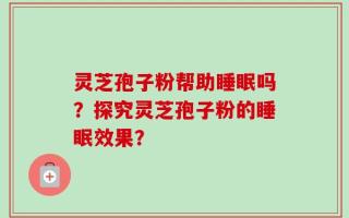 灵芝孢子粉帮助睡眠吗？探究灵芝孢子粉的睡眠效果？