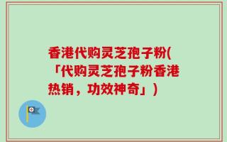 香港代购灵芝孢子粉(「代购灵芝孢子粉香港热销，功效神奇」)