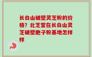 长白山破壁灵芝粉的价格？北芝堂在长白山灵芝破壁胞子粉基地怎样样