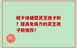 朝夕缘破壁灵芝孢子粉？提高免疫力的灵芝孢子粉推荐？