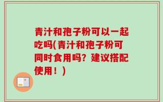 青汁和孢子粉可以一起吃吗(青汁和孢子粉可同时食用吗？建议搭配使用！)