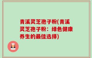 青溪灵芝孢子粉(青溪灵芝孢子粉：绿色健康养生的最佳选择)