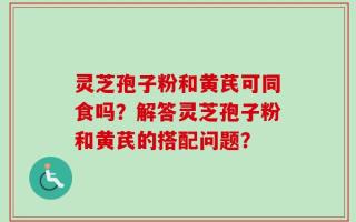 灵芝孢子粉和黄芪可同食吗？解答灵芝孢子粉和黄芪的搭配问题？