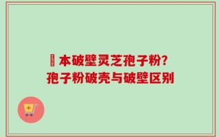 蕰本破壁灵芝孢子粉？孢子粉破壳与破壁区别
