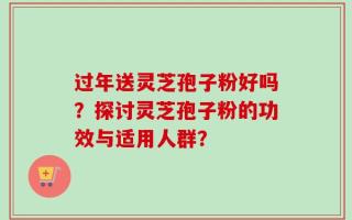 过年送灵芝孢子粉好吗？探讨灵芝孢子粉的功效与适用人群？