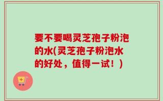 要不要喝灵芝孢子粉泡的水(灵芝孢子粉泡水的好处，值得一试！)