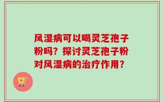风湿病可以喝灵芝孢子粉吗？探讨灵芝孢子粉对风湿病的治疗作用？
