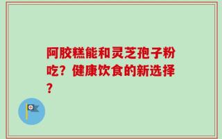 阿胶糕能和灵芝孢子粉吃？健康饮食的新选择？