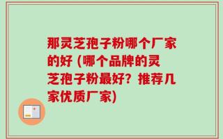 那灵芝孢子粉哪个厂家的好 (哪个品牌的灵芝孢子粉最好？推荐几家优质厂家)