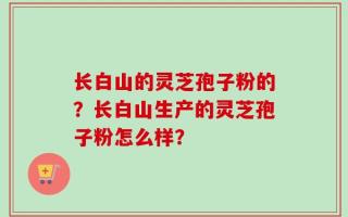 长白山的灵芝孢子粉的？长白山生产的灵芝孢子粉怎么样？