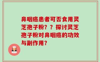 鼻咽癌患者可否食用灵芝孢子粉？？探讨灵芝孢子粉对鼻咽癌的功效与副作用？