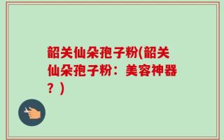 韶关仙朵孢子粉(韶关仙朵孢子粉：美容神器？)