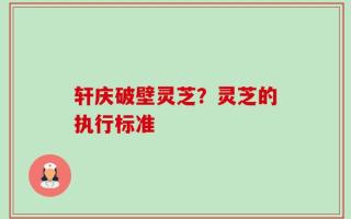 轩庆破壁灵芝？灵芝的执行标准