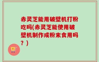 赤灵芝能用破壁机打粉吃吗(赤灵芝能使用破壁机制作成粉末食用吗？)