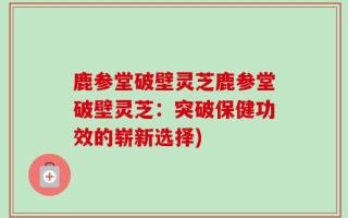 鹿参堂破壁灵芝鹿参堂破壁灵芝：突破保健功效的崭新选择)