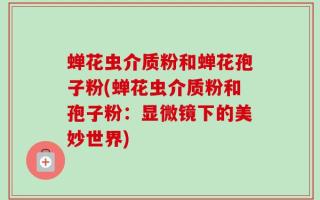 蝉花虫介质粉和蝉花孢子粉(蝉花虫介质粉和孢子粉：显微镜下的美妙世界)