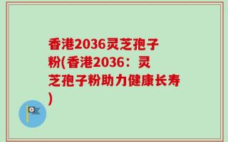 香港2036灵芝孢子粉(香港2036：灵芝孢子粉助力健康长寿)