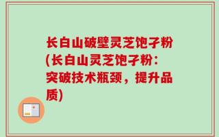 长白山破壁灵芝饱孑粉(长白山灵芝饱孑粉：突破技术瓶颈，提升品质)