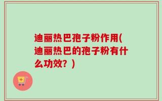迪丽热巴孢子粉作用(迪丽热巴的孢子粉有什么功效？)