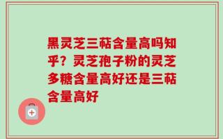 黑灵芝三萜含量高吗知乎？灵芝孢子粉的灵芝多糖含量高好还是三萜含量高好