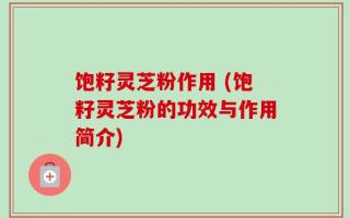 饱籽灵芝粉作用 (饱籽灵芝粉的功效与作用简介)