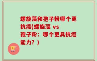 螺旋藻和孢子粉哪个更抗癌(螺旋藻 vs 孢子粉：哪个更具抗癌能力？)