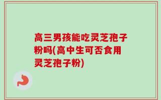 高三男孩能吃灵芝孢子粉吗(高中生可否食用灵芝孢子粉)