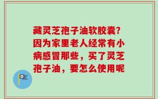 藏灵芝孢子油软胶囊？因为家里老人经常有小病感冒那些，买了灵芝孢子油，要怎么使用呢