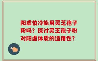阳虚怕冷能用灵芝孢子粉吗？探讨灵芝孢子粉对阳虚体质的适用性？