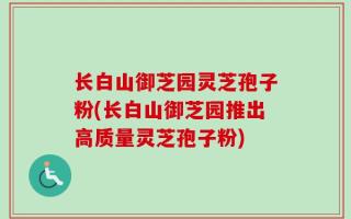 长白山御芝园灵芝孢子粉(长白山御芝园推出高质量灵芝孢子粉)