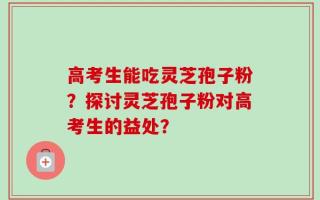 高考生能吃灵芝孢子粉？探讨灵芝孢子粉对高考生的益处？